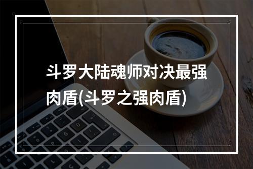 斗罗大陆魂师对决最强肉盾(斗罗之强肉盾)