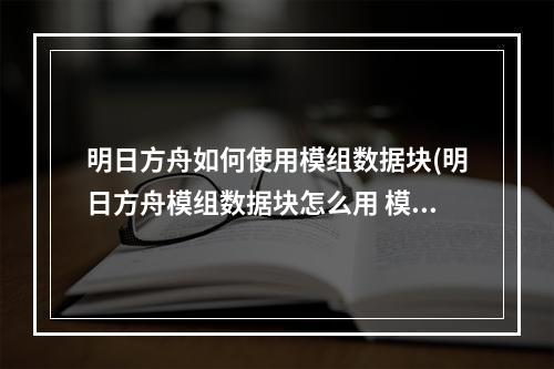 明日方舟如何使用模组数据块(明日方舟模组数据块怎么用 模组数据块介绍 明日方舟)