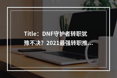 Title：DNF守护者转职犹豫不决？2021最强转职推荐来了！