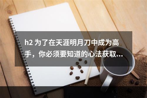 h2 为了在天涯明月刀中成为高手，你必须要知道的心法获取方法在天涯明月刀游戏中，心法可以极大的影响到玩家的实力，是必不可少的一部分。但是，很多新手可能不知道心法