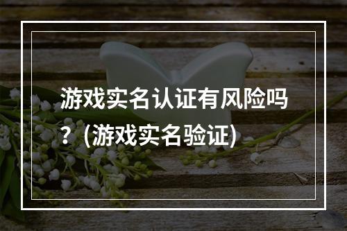 游戏实名认证有风险吗？(游戏实名验证)