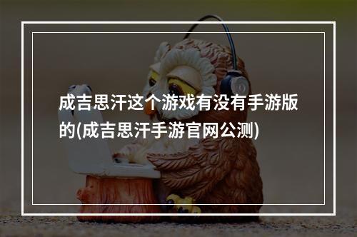 成吉思汗这个游戏有没有手游版的(成吉思汗手游官网公测)