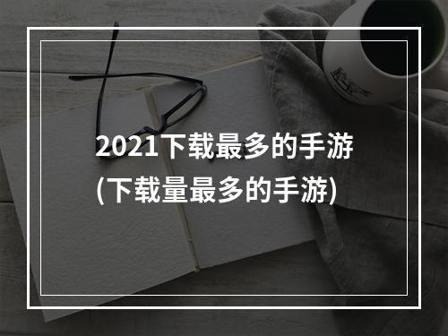 2021下载最多的手游(下载量最多的手游)