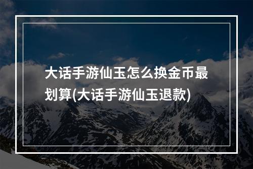 大话手游仙玉怎么换金币最划算(大话手游仙玉退款)