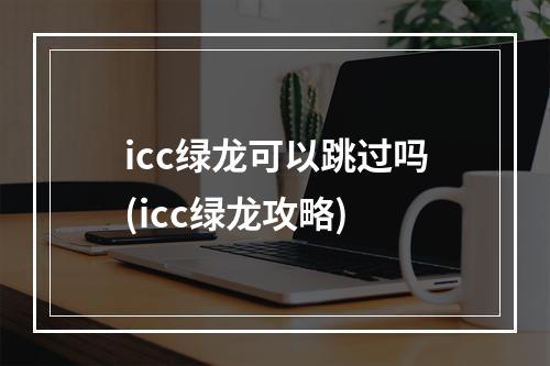 icc绿龙可以跳过吗(icc绿龙攻略)