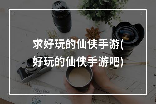 求好玩的仙侠手游(好玩的仙侠手游吧)