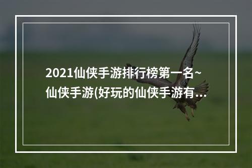 2021仙侠手游排行榜第一名~仙侠手游(好玩的仙侠手游有什么 2021仙侠手游榜单 )