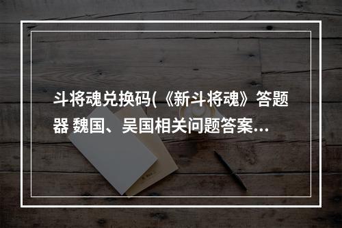 斗将魂兑换码(《新斗将魂》答题器 魏国、吴国相关问题答案汇总表)