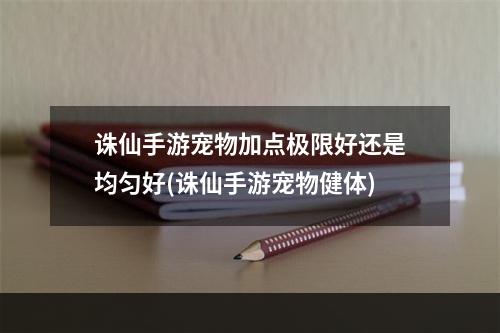 诛仙手游宠物加点极限好还是均匀好(诛仙手游宠物健体)