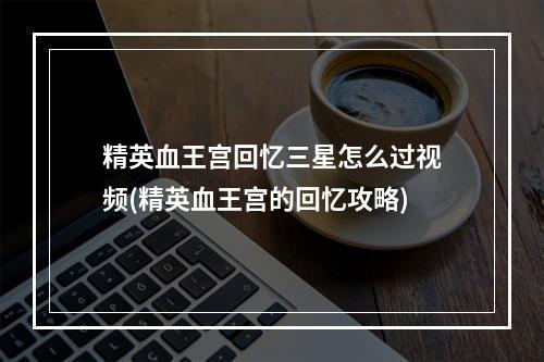 精英血王宫回忆三星怎么过视频(精英血王宫的回忆攻略)