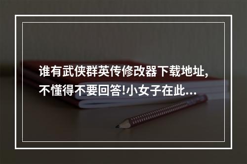 谁有武侠群英传修改器下载地址,不懂得不要回答!小女子在此谢过.(武侠群英传修改器)