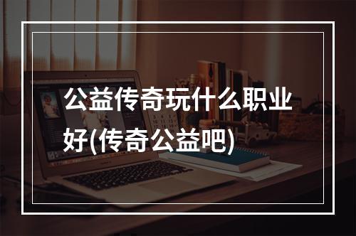 公益传奇玩什么职业好(传奇公益吧)