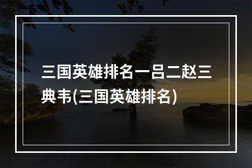 三国英雄排名一吕二赵三典韦(三国英雄排名)