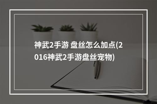 神武2手游 盘丝怎么加点(2016神武2手游盘丝宠物)