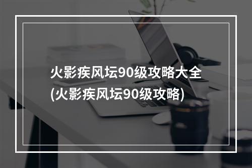 火影疾风坛90级攻略大全(火影疾风坛90级攻略)