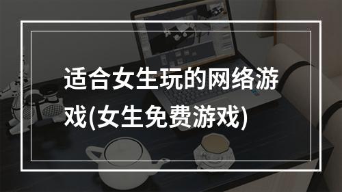 适合女生玩的网络游戏(女生免费游戏)