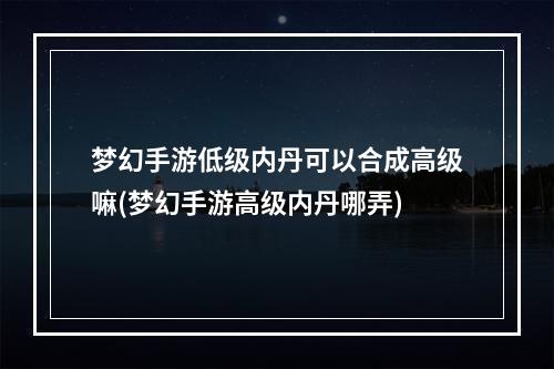 梦幻手游低级内丹可以合成高级嘛(梦幻手游高级内丹哪弄)