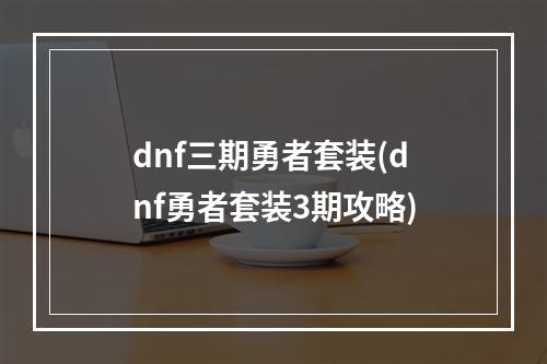 dnf三期勇者套装(dnf勇者套装3期攻略)