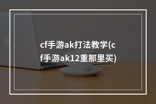 cf手游ak打法教学(cf手游ak12重那里买)