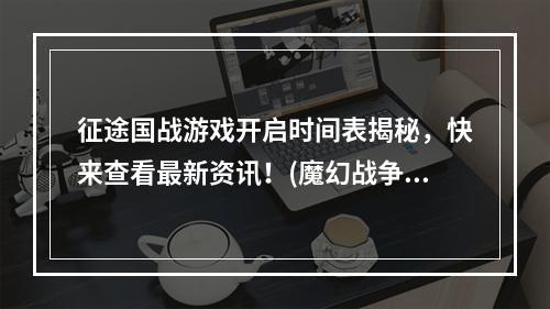 征途国战游戏开启时间表揭秘，快来查看最新资讯！(魔幻战争即将爆发，手游征途国战震撼开启时间曝光！)