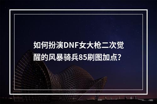 如何扮演DNF女大枪二次觉醒的风暴骑兵85刷图加点？