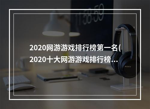 2020网游游戏排行榜第一名(2020十大网游游戏排行榜)