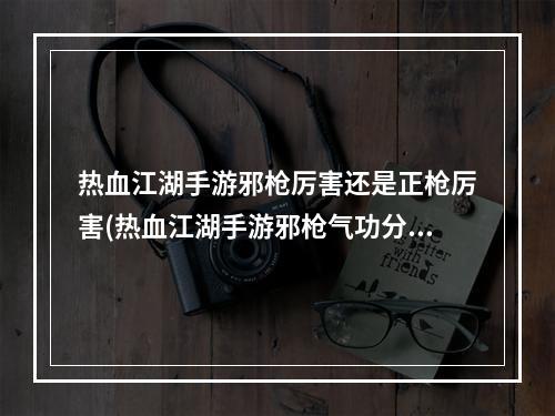 热血江湖手游邪枪厉害还是正枪厉害(热血江湖手游邪枪气功分析)