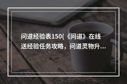 问道经验表150(《问道》在线送经验任务攻略，问道灵物升级经验表 里)