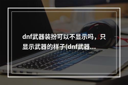 dnf武器装扮可以不显示吗，只显示武器的样子(dnf武器装扮)