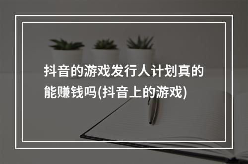 抖音的游戏发行人计划真的能赚钱吗(抖音上的游戏)