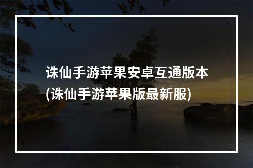 诛仙手游苹果安卓互通版本(诛仙手游苹果版最新服)