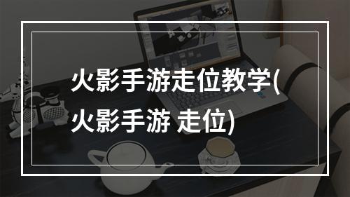 火影手游走位教学(火影手游 走位)