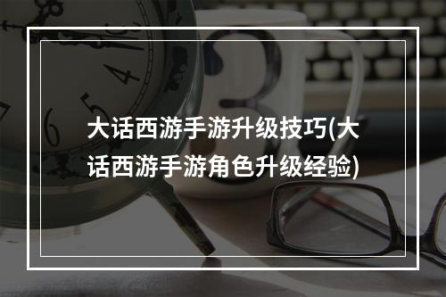 大话西游手游升级技巧(大话西游手游角色升级经验)