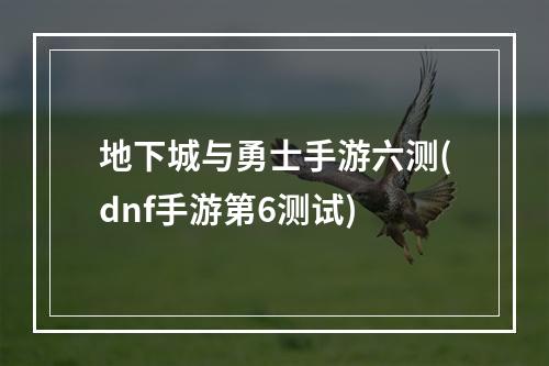 地下城与勇士手游六测(dnf手游第6测试)