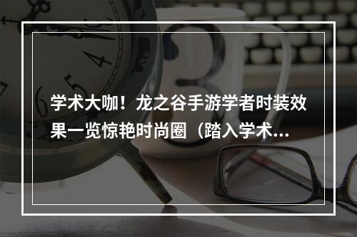 学术大咖！龙之谷手游学者时装效果一览惊艳时尚圈（踏入学术殿堂，尽享视觉盛宴）