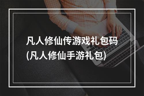 凡人修仙传游戏礼包码(凡人修仙手游礼包)