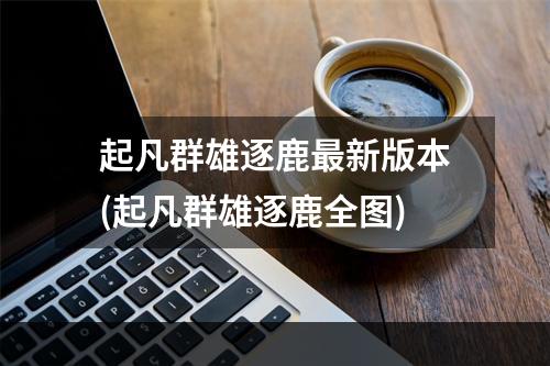 起凡群雄逐鹿最新版本(起凡群雄逐鹿全图)