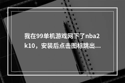 我在99单机游戏网下了nba2k10，安装后点击图标跳出来99什么的说点击进入游戏但点了之后变跳到网页了。(99单机游戏网)