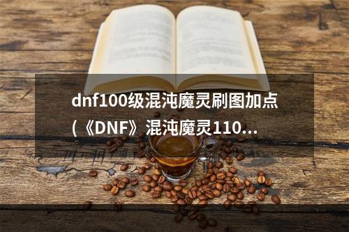 dnf100级混沌魔灵刷图加点(《DNF》混沌魔灵110级刷图加点详解 )