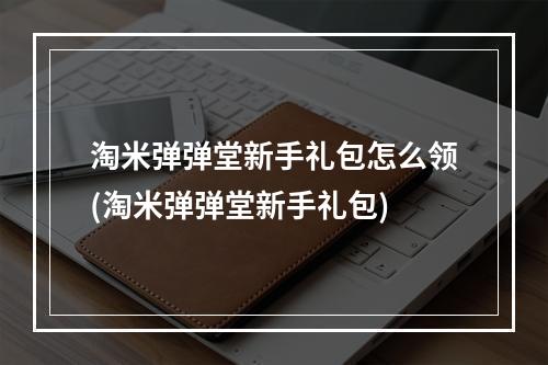 淘米弹弹堂新手礼包怎么领(淘米弹弹堂新手礼包)