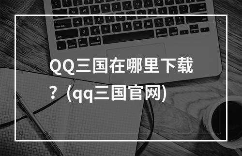 QQ三国在哪里下载？(qq三国官网)