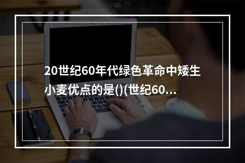 20世纪60年代绿色革命中矮生小麦优点的是()(世纪60年代进行的农业第一次绿色革命是指5.14)