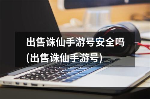 出售诛仙手游号安全吗(出售诛仙手游号)