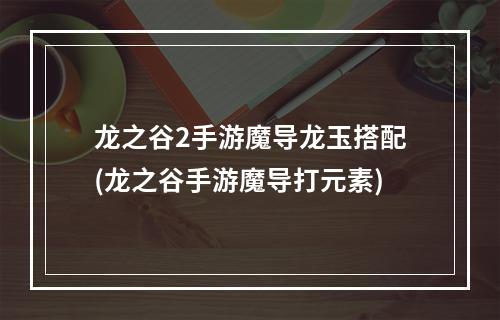 龙之谷2手游魔导龙玉搭配(龙之谷手游魔导打元素)