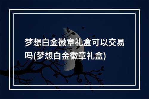 梦想白金徽章礼盒可以交易吗(梦想白金徽章礼盒)