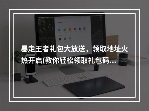 暴走王者礼包大放送，领取地址火热开启(教你轻松领取礼包码)