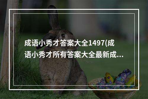 成语小秀才答案大全1497(成语小秀才所有答案大全最新成语答案更新)