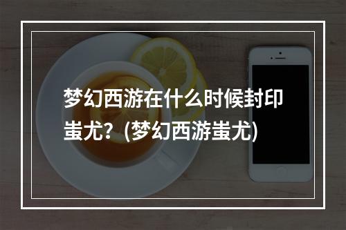 梦幻西游在什么时候封印蚩尤？(梦幻西游蚩尤)