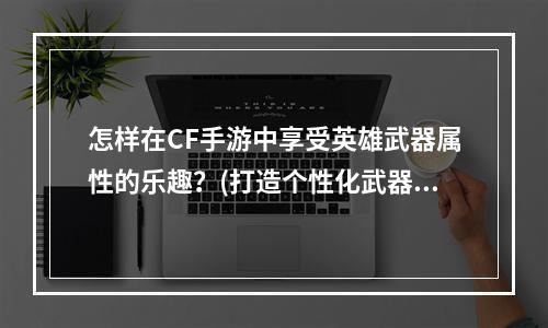 怎样在CF手游中享受英雄武器属性的乐趣？(打造个性化武器属性，让CF手游更加好玩！)