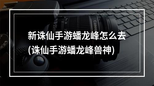 新诛仙手游蟠龙峰怎么去(诛仙手游蟠龙峰兽神)